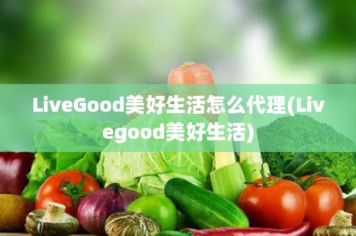 LiveGood美好生活怎么代理(Livegood美好生活)