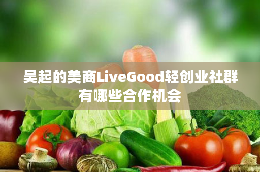 吴起的美商LiveGood轻创业社群有哪些合作机会