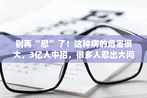 别再“忍”了！这种病的危害很大，3亿人中招，很多人忍出大问题