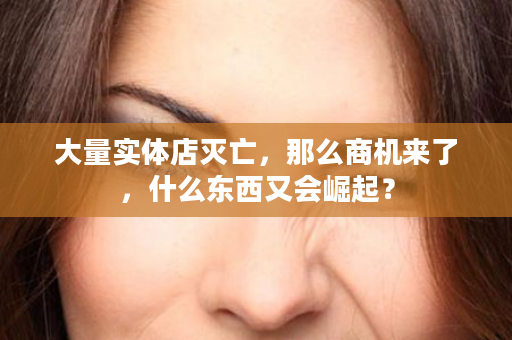 大量实体店灭亡，那么商机来了，什么东西又会崛起？