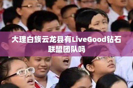 大理白族云龙县有LiveGood钻石联盟团队吗