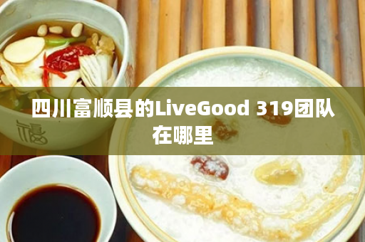 四川富顺县的LiveGood 319团队在哪里