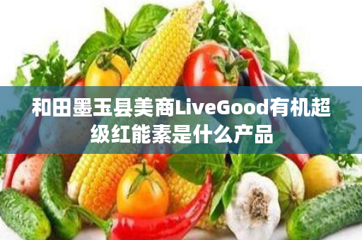 和田墨玉县美商LiveGood有机超级红能素是什么产品