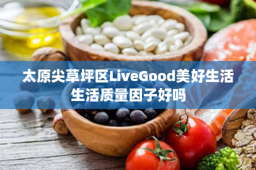 太原尖草坪区LiveGood美好生活生活质量因子好吗
