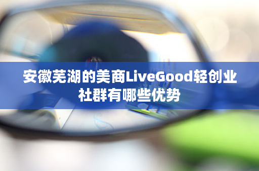 安徽芜湖的美商LiveGood轻创业社群有哪些优势