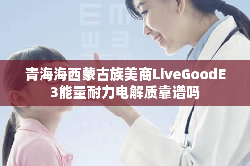 青海海西蒙古族美商LiveGoodE3能量耐力电解质靠谱吗
