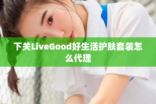 下关LiveGood好生活护肤套装怎么代理