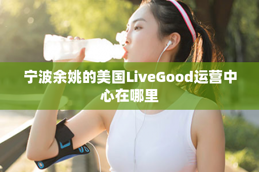 宁波余姚的美国LiveGood运营中心在哪里