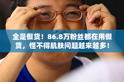 全是假货！86.8万粉丝都在用假货，怪不得肌肤问题越来越多！