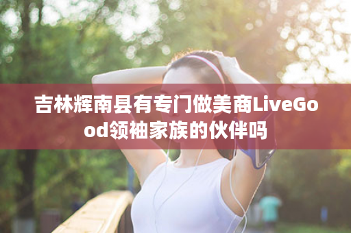 吉林辉南县有专门做美商LiveGood领袖家族的伙伴吗