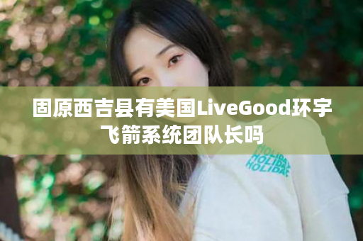 固原西吉县有美国LiveGood环宇飞箭系统团队长吗