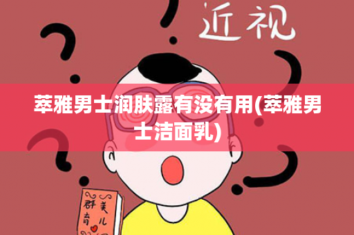 萃雅男士润肤露有没有用(萃雅男士洁面乳)