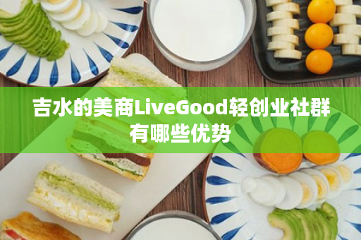 吉水的美商LiveGood轻创业社群有哪些优势