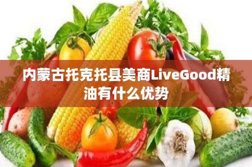 内蒙古托克托县美商LiveGood精油有什么优势