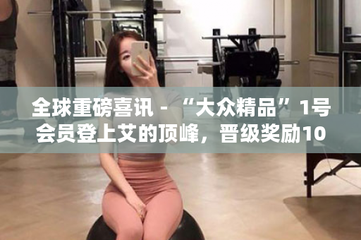 全球重磅喜讯 - “大众精品”1号会员登上艾的顶峰，晋级奖励10亿韩元当场全部捐赠公益事业