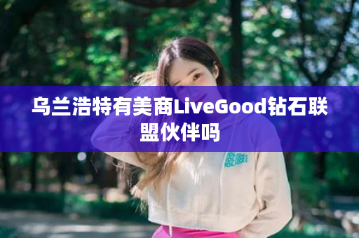 乌兰浩特有美商LiveGood钻石联盟伙伴吗