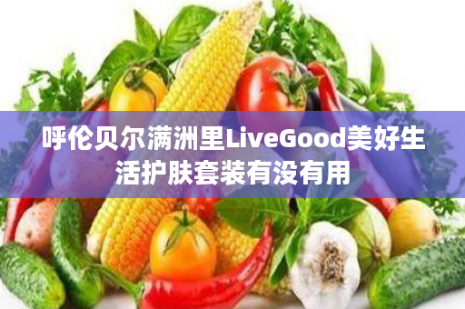 呼伦贝尔满洲里LiveGood美好生活护肤套装有没有用