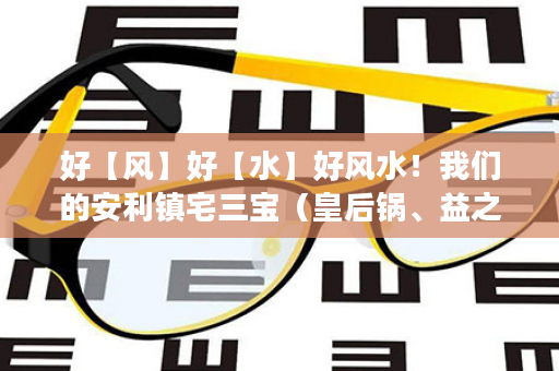 好【风】好【水】好风水！我们的安利镇宅三宝（皇后锅、益之源净水器、逸新空气净化器）让你风【好】水【好】～运气【好】，你安装了吗？未来21世纪家庭必需品！
