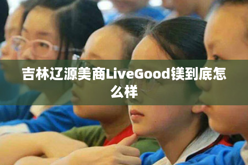 吉林辽源美商LiveGood镁到底怎么样