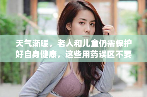 天气渐暖，老人和儿童仍需保护好自身健康，这些用药误区不要踩！