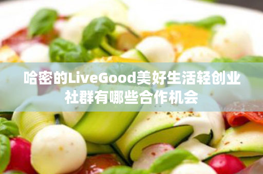 哈密的LiveGood美好生活轻创业社群有哪些合作机会