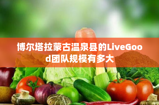 博尔塔拉蒙古温泉县的LiveGood团队规模有多大