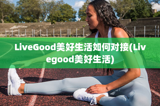 LiveGood美好生活如何对接(Livegood美好生活)
