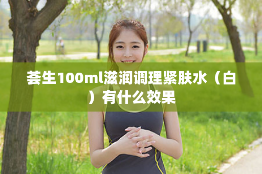 荟生100ml滋润调理紧肤水（白）有什么效果