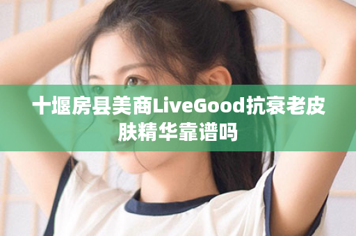 十堰房县美商LiveGood抗衰老皮肤精华靠谱吗
