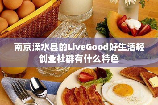 南京溧水县的LiveGood好生活轻创业社群有什么特色