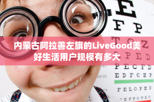 内蒙古阿拉善左旗的LiveGood美好生活用户规模有多大