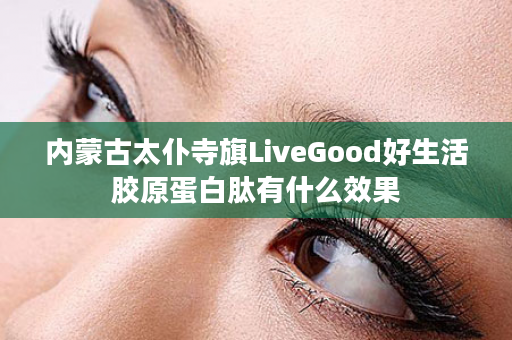 内蒙古太仆寺旗LiveGood好生活胶原蛋白肽有什么效果