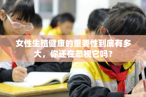 女性生殖健康的重要性到底有多大，你还在忽视它吗？