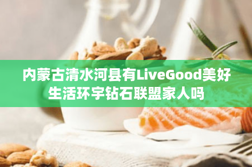 内蒙古清水河县有LiveGood美好生活环宇钻石联盟家人吗