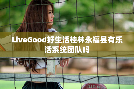 LiveGood好生活桂林永福县有乐活系统团队吗