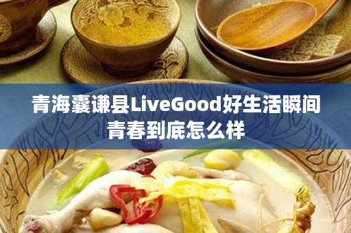 青海囊谦县LiveGood好生活瞬间青春到底怎么样