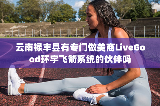 云南禄丰县有专门做美商LiveGood环宇飞箭系统的伙伴吗