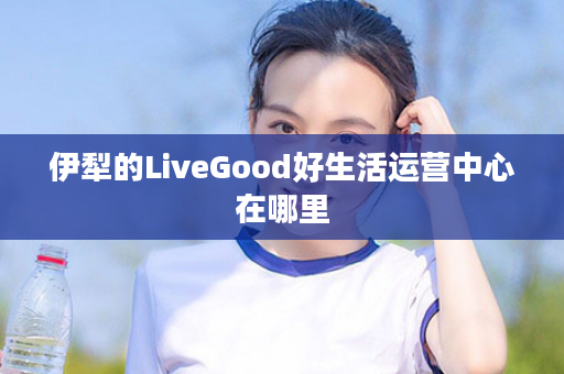 伊犁的LiveGood好生活运营中心在哪里