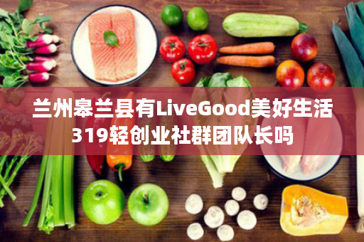 兰州皋兰县有LiveGood美好生活319轻创业社群团队长吗