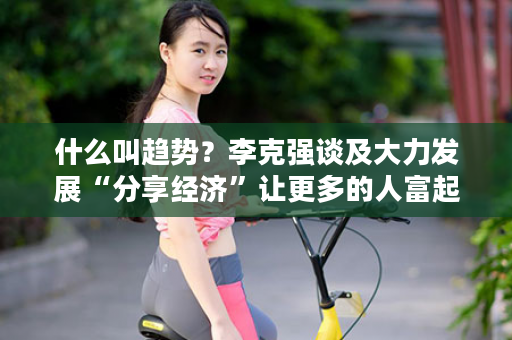 什么叫趋势？李克强谈及大力发展“分享经济”让更多的人富起来！