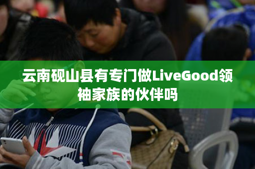 云南砚山县有专门做LiveGood领袖家族的伙伴吗