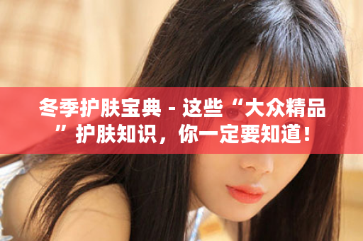 冬季护肤宝典 - 这些“大众精品”护肤知识，你一定要知道！