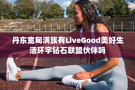 丹东宽甸满族有LiveGood美好生活环宇钻石联盟伙伴吗