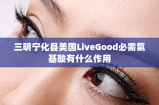 三明宁化县美国LiveGood必需氨基酸有什么作用