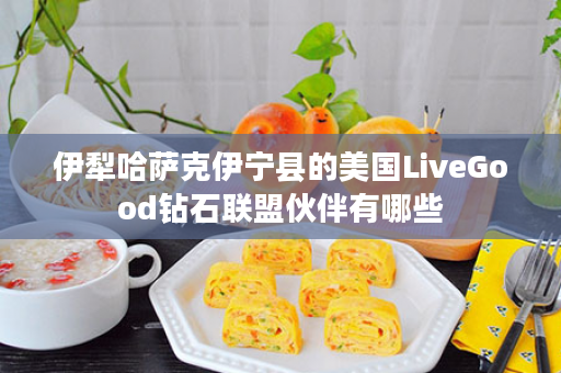 伊犁哈萨克伊宁县的美国LiveGood钻石联盟伙伴有哪些