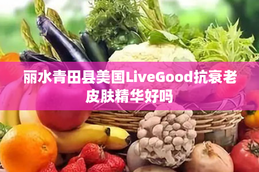 丽水青田县美国LiveGood抗衰老皮肤精华好吗