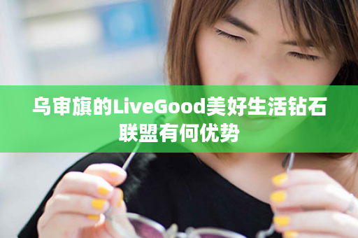 乌审旗的LiveGood美好生活钻石联盟有何优势