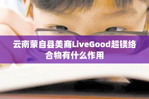 云南蒙自县美商LiveGood超镁络合物有什么作用
