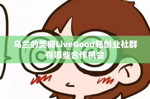 乌兰的美商LiveGood轻创业社群有哪些合作机会