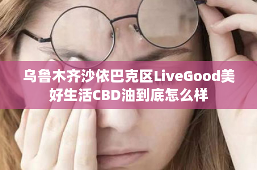 乌鲁木齐沙依巴克区LiveGood美好生活CBD油到底怎么样